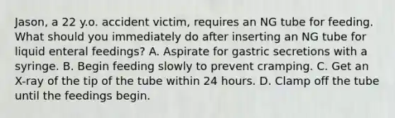 Jason, a 22 y.o. accident victim, requires an NG tube for feeding. What should you immediately do after inserting an NG tube for liquid enteral feedings? A. Aspirate for gastric secretions with a syringe. B. Begin feeding slowly to prevent cramping. C. Get an X-ray of the tip of the tube within 24 hours. D. Clamp off the tube until the feedings begin.