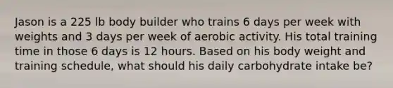 Jason is a 225 lb body builder who trains 6 days per week with weights and 3 days per week of aerobic activity. His total training time in those 6 days is 12 hours. Based on his body weight and training schedule, what should his daily carbohydrate intake be?