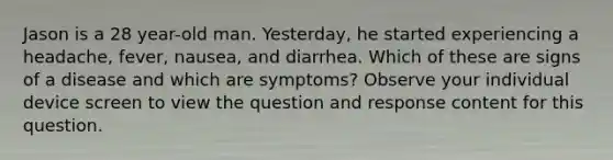 Jason is a 28 year-old man. Yesterday, he started experiencing a headache, fever, nausea, and diarrhea. Which of these are signs of a disease and which are symptoms? Observe your individual device screen to view the question and response content for this question.