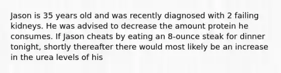 Jason is 35 years old and was recently diagnosed with 2 failing kidneys. He was advised to decrease the amount protein he consumes. If Jason cheats by eating an 8-ounce steak for dinner tonight, shortly thereafter there would most likely be an increase in the urea levels of his