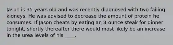 Jason is 35 years old and was recently diagnosed with two failing kidneys. He was advised to decrease the amount of protein he consumes. If Jason cheats by eating an 8-ounce steak for dinner tonight, shortly thereafter there would most likely be an increase in the urea levels of his ____.