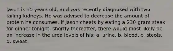 Jason is 35 years old, and was recently diagnosed with two failing kidneys. He was advised to decrease the amount of protein he consumes. If Jason cheats by eating a 230‐gram steak for dinner tonight, shortly thereafter, there would most likely be an increase in the urea levels of his: a. urine. b. blood. c. stools. d. sweat.