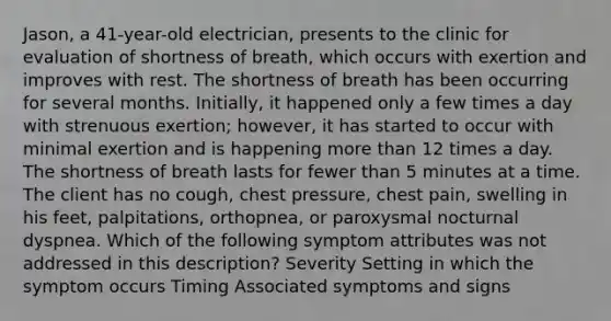 Jason, a 41-year-old electrician, presents to the clinic for evaluation of shortness of breath, which occurs with exertion and improves with rest. The shortness of breath has been occurring for several months. Initially, it happened only a few times a day with strenuous exertion; however, it has started to occur with minimal exertion and is happening more than 12 times a day. The shortness of breath lasts for fewer than 5 minutes at a time. The client has no cough, chest pressure, chest pain, swelling in his feet, palpitations, orthopnea, or paroxysmal nocturnal dyspnea. Which of the following symptom attributes was not addressed in this description? Severity Setting in which the symptom occurs Timing Associated symptoms and signs