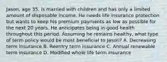 Jason, age 35, is married with children and has only a limited amount of disposable income. He needs life insurance protection but wants to keep his premium payments as low as possible for the next 20 years. He anticipates being in good health throughout this period. Assuming he remains healthy, what type of term policy would be most beneficial to Jason? A. Decreasing term insurance B. Reentry term insurance C. Annual renewable term insurance D. Modified whole life term insurance