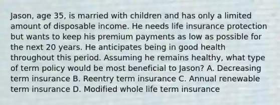 Jason, age 35, is married with children and has only a limited amount of disposable income. He needs life insurance protection but wants to keep his premium payments as low as possible for the next 20 years. He anticipates being in good health throughout this period. Assuming he remains healthy, what type of term policy would be most beneficial to Jason? A. Decreasing term insurance B. Reentry term insurance C. Annual renewable term insurance D. Modified whole life term insurance