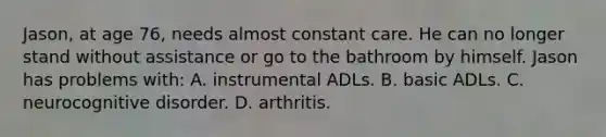 Jason, at age 76, needs almost constant care. He can no longer stand without assistance or go to the bathroom by himself. Jason has problems with: A. instrumental ADLs. B. basic ADLs. C. neurocognitive disorder. D. arthritis.