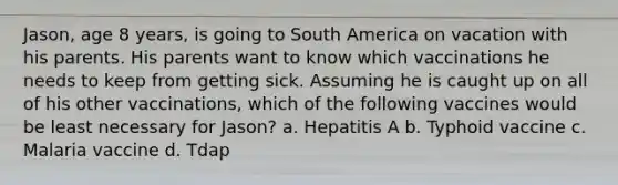 Jason, age 8 years, is going to South America on vacation with his parents. His parents want to know which vaccinations he needs to keep from getting sick. Assuming he is caught up on all of his other vaccinations, which of the following vaccines would be least necessary for Jason? a. Hepatitis A b. Typhoid vaccine c. Malaria vaccine d. Tdap