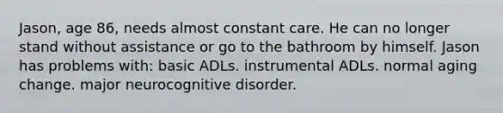 Jason, age 86, needs almost constant care. He can no longer stand without assistance or go to the bathroom by himself. Jason has problems with: basic ADLs. instrumental ADLs. normal aging change. major neurocognitive disorder.