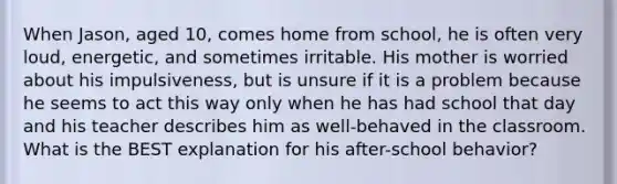 When Jason, aged 10, comes home from school, he is often very loud, energetic, and sometimes irritable. His mother is worried about his impulsiveness, but is unsure if it is a problem because he seems to act this way only when he has had school that day and his teacher describes him as well-behaved in the classroom. What is the BEST explanation for his after-school behavior?