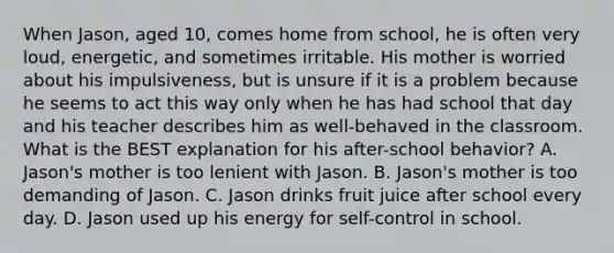 When Jason, aged 10, comes home from school, he is often very loud, energetic, and sometimes irritable. His mother is worried about his impulsiveness, but is unsure if it is a problem because he seems to act this way only when he has had school that day and his teacher describes him as well-behaved in the classroom. What is the BEST explanation for his after-school behavior? A. Jason's mother is too lenient with Jason. B. Jason's mother is too demanding of Jason. C. Jason drinks fruit juice after school every day. D. Jason used up his energy for self-control in school.