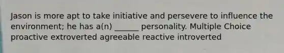 Jason is more apt to take initiative and persevere to influence the environment; he has a(n) ______ personality. Multiple Choice proactive extroverted agreeable reactive introverted