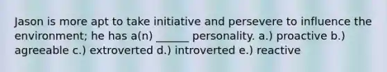 Jason is more apt to take initiative and persevere to influence the environment; he has a(n) ______ personality. a.) proactive b.) agreeable c.) extroverted d.) introverted e.) reactive