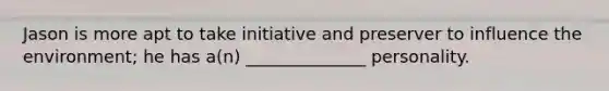 Jason is more apt to take initiative and preserver to influence the environment; he has a(n) ______________ personality.