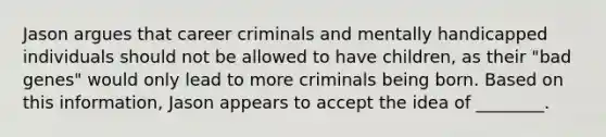 Jason argues that career criminals and mentally handicapped individuals should not be allowed to have children, as their "bad genes" would only lead to more criminals being born. Based on this information, Jason appears to accept the idea of ________.