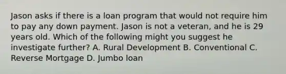 Jason asks if there is a loan program that would not require him to pay any down payment. Jason is not a veteran, and he is 29 years old. Which of the following might you suggest he investigate further? A. Rural Development B. Conventional C. Reverse Mortgage D. Jumbo loan