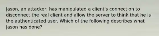 Jason, an attacker, has manipulated a client's connection to disconnect the real client and allow the server to think that he is the authenticated user. Which of the following describes what Jason has done?