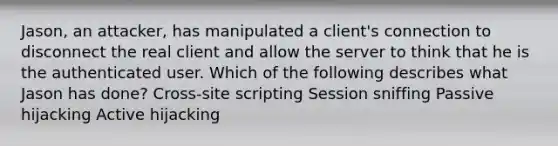 Jason, an attacker, has manipulated a client's connection to disconnect the real client and allow the server to think that he is the authenticated user. Which of the following describes what Jason has done? Cross-site scripting Session sniffing Passive hijacking Active hijacking