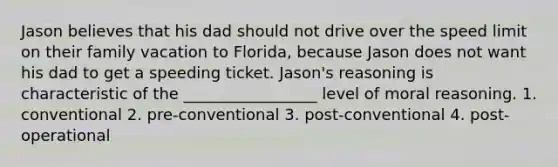 Jason believes that his dad should not drive over the speed limit on their family vacation to Florida, because Jason does not want his dad to get a speeding ticket. Jason's reasoning is characteristic of the _________________ level of moral reasoning. 1. conventional 2. pre-conventional 3. post-conventional 4. post-operational