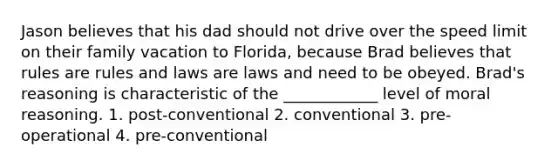 Jason believes that his dad should not drive over the speed limit on their family vacation to Florida, because Brad believes that rules are rules and laws are laws and need to be obeyed. Brad's reasoning is characteristic of the ____________ level of moral reasoning. 1. post-conventional 2. conventional 3. pre-operational 4. pre-conventional