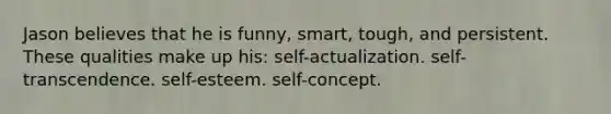 Jason believes that he is funny, smart, tough, and persistent. These qualities make up his: self-actualization. self-transcendence. self-esteem. self-concept.