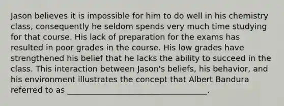 Jason believes it is impossible for him to do well in his chemistry class, consequently he seldom spends very much time studying for that course. His lack of preparation for the exams has resulted in poor grades in the course. His low grades have strengthened his belief that he lacks the ability to succeed in the class. This interaction between Jason's beliefs, his behavior, and his environment illustrates the concept that Albert Bandura referred to as ___________________________________.