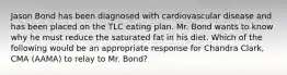 Jason Bond has been diagnosed with cardiovascular disease and has been placed on the TLC eating plan. Mr. Bond wants to know why he must reduce the saturated fat in his diet. Which of the following would be an appropriate response for Chandra Clark, CMA (AAMA) to relay to Mr. Bond?