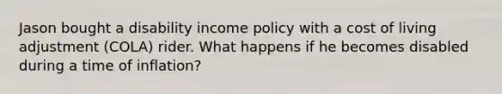 Jason bought a disability income policy with a cost of living adjustment (COLA) rider. What happens if he becomes disabled during a time of inflation?