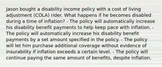 Jason bought a disability income policy with a cost of living adjustment (COLA) rider. What happens if he becomes disabled during a time of inflation? - The policy will automatically increase his disability benefit payments to help keep pace with inflation. - The policy will automatically increase his disability benefit payments by a set amount specified in the policy. - The policy will let him purchase additional coverage without evidence of insurability if inflation exceeds a certain level. - The policy will continue paying the same amount of benefits, despite inflation.