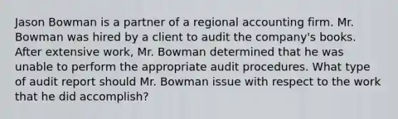 Jason Bowman is a partner of a regional accounting firm. Mr. Bowman was hired by a client to audit the company's books. After extensive work, Mr. Bowman determined that he was unable to perform the appropriate audit procedures. What type of audit report should Mr. Bowman issue with respect to the work that he did accomplish?