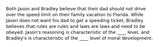 Both Jason and Bradley believe that their dad should not drive over the speed limit on their family vacation to Florida. While Jason does not want his dad to get a speeding ticket, Bradley believes that rules are rules and laws are laws and need to be obeyed. Jason's reasoning is characteristic of the ____ level, and Bradley's is characteristic of the ____ level of moral development.​