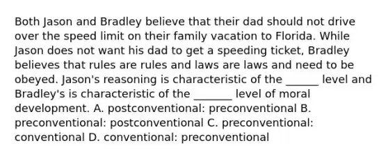 Both Jason and Bradley believe that their dad should not drive over the speed limit on their family vacation to Florida. While Jason does not want his dad to get a speeding ticket, Bradley believes that rules are rules and laws are laws and need to be obeyed. Jason's reasoning is characteristic of the ______ level and Bradley's is characteristic of the _______ level of moral development. A. postconventional: preconventional B. preconventional: postconventional C. preconventional: conventional D. conventional: preconventional