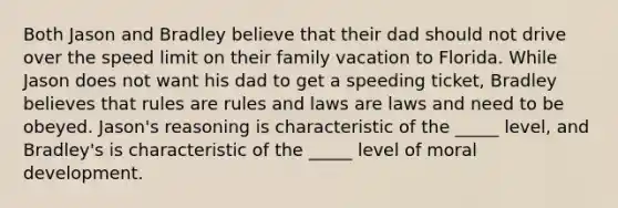 Both Jason and Bradley believe that their dad should not drive over the speed limit on their family vacation to Florida. While Jason does not want his dad to get a speeding ticket, Bradley believes that rules are rules and laws are laws and need to be obeyed. Jason's reasoning is characteristic of the _____ level, and Bradley's is characteristic of the _____ level of moral development.