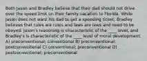 Both Jason and Bradley believe that their dad should not drive over the speed limit on their family vacation to Florida. While Jason does not want his dad to get a speeding ticket, Bradley believes that rules are rules and laws are laws and need to be obeyed. Jason's reasoning is characteristic of the ____ level, and Bradley's is characteristic of the ____ level of moral development. A) preconventional; conventional B) preconventional; postconventional C) conventional; preconventional D) postconventional; preconventional