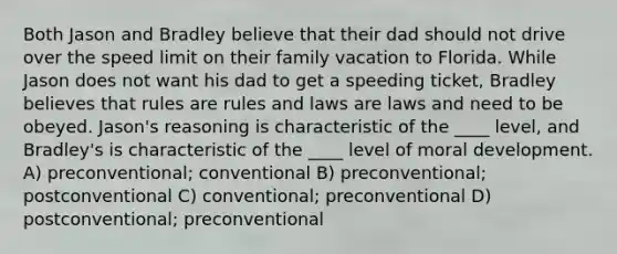 Both Jason and Bradley believe that their dad should not drive over the speed limit on their family vacation to Florida. While Jason does not want his dad to get a speeding ticket, Bradley believes that rules are rules and laws are laws and need to be obeyed. Jason's reasoning is characteristic of the ____ level, and Bradley's is characteristic of the ____ level of moral development. A) preconventional; conventional B) preconventional; postconventional C) conventional; preconventional D) postconventional; preconventional