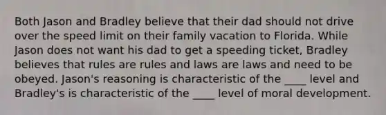 Both Jason and Bradley believe that their dad should not drive over the speed limit on their family vacation to Florida. While Jason does not want his dad to get a speeding ticket, Bradley believes that rules are rules and laws are laws and need to be obeyed. Jason's reasoning is characteristic of the ____ level and Bradley's is characteristic of the ____ level of moral development.