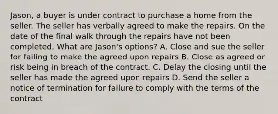 Jason, a buyer is under contract to purchase a home from the seller. The seller has verbally agreed to make the repairs. On the date of the final walk through the repairs have not been completed. What are Jason's options? A. Close and sue the seller for failing to make the agreed upon repairs B. Close as agreed or risk being in breach of the contract. C. Delay the closing until the seller has made the agreed upon repairs D. Send the seller a notice of termination for failure to comply with the terms of the contract