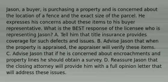 Jason, a buyer, is purchasing a property and is concerned about the location of a fence and the exact size of the parcel. He expresses his concerns about these items to his buyer representative. What is the BEST response of the licensee who is representing Jason? A. Tell him that title insurance provides coverage for such defects and issues. B. Advise Jason that when the property is appraised, the appraiser will verify these items. C. Advise Jason that if he is concerned about encroachments and property lines he should obtain a survey. D. Reassure Jason that the closing attorney will provide him with a full opinion letter that will address these issues.