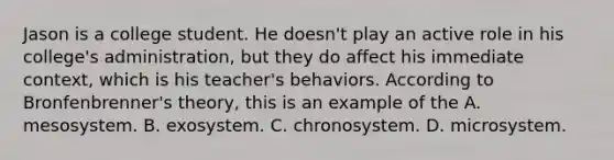 Jason is a college student. He doesn't play an active role in his college's administration, but they do affect his immediate context, which is his teacher's behaviors. According to Bronfenbrenner's theory, this is an example of the A. mesosystem. B. exosystem. C. chronosystem. D. microsystem.