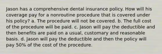 Jason has a comprehensive dental insurance policy. How will his coverage pay for a nonroutine procedure that is covered under his policy? a. The procedure will not be covered. b. The full cost of the procedure will be paid. c. Jason will pay the deductible and then benefits are paid on a usual, customary and reasonable basis. d. Jason will pay the deductible and then the policy will pay 50% of the cost of the procedure.