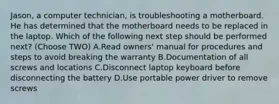 Jason, a computer technician, is troubleshooting a motherboard. He has determined that the motherboard needs to be replaced in the laptop. Which of the following next step should be performed next? (Choose TWO) A.Read owners' manual for procedures and steps to avoid breaking the warranty B.Documentation of all screws and locations C.Disconnect laptop keyboard before disconnecting the battery D.Use portable power driver to remove screws