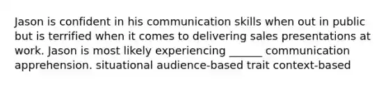 Jason is confident in his communication skills when out in public but is terrified when it comes to delivering sales presentations at work. Jason is most likely experiencing ______ communication apprehension. situational audience-based trait context-based