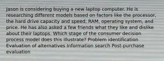 Jason is considering buying a new laptop computer. He is researching different models based on factors like the processor, the hard drive capacity and speed, RAM, operating system, and price. He has also asked a few friends what they like and dislike about their laptops. Which stage of the consumer decision process model does this illustrate? Problem identification Evaluation of alternatives Information search Post-purchase evaluation