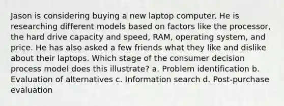 Jason is considering buying a new laptop computer. He is researching different models based on factors like the processor, the hard drive capacity and speed, RAM, operating system, and price. He has also asked a few friends what they like and dislike about their laptops. Which stage of the consumer decision process model does this illustrate? a. Problem identification b. Evaluation of alternatives c. Information search d. Post-purchase evaluation