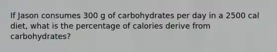 If Jason consumes 300 g of carbohydrates per day in a 2500 cal diet, what is the percentage of calories derive from carbohydrates?