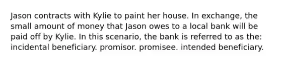 Jason contracts with Kylie to paint her house. In exchange, the small amount of money that Jason owes to a local bank will be paid off by Kylie. In this scenario, the bank is referred to as the: incidental beneficiary. promisor. promisee. intended beneficiary.