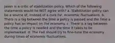 Jason is a critic of stabilization policy. Which of the following statements would he NOT agree with? a. Stabilization policy can be a source of, instead of a cure for, economic fluctuations. b. There is a lag between the time a policy is passed and the time a policy has an impact on the economy. c. There is a lag between the time a policy is needed and the time it takes to be implemented. d. The Fed should try to fine-tune the economy during times of economic fluctuations.