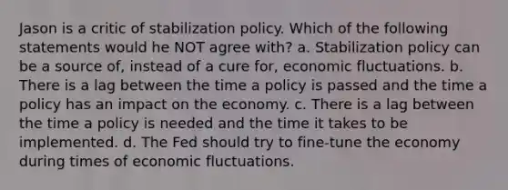 Jason is a critic of stabilization policy. Which of the following statements would he NOT agree with? a. Stabilization policy can be a source of, instead of a cure for, economic fluctuations. b. There is a lag between the time a policy is passed and the time a policy has an impact on the economy. c. There is a lag between the time a policy is needed and the time it takes to be implemented. d. The Fed should try to fine-tune the economy during times of economic fluctuations.