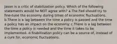 Jason is a critic of stabilization policy. Which of the following statements would he NOT agree with? a.The Fed should try to fine-tune the economy during times of economic fluctuations. b.There is a lag between the time a policy is passed and the time a policy has an impact on the economy. c.There is a lag between the time a policy is needed and the time it takes to be implemented. d.Stabilization policy can be a source of, instead of a cure for, economic fluctuations.