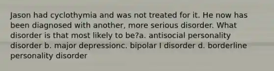 Jason had cyclothymia and was not treated for it. He now has been diagnosed with another, more serious disorder. What disorder is that most likely to be?a. antisocial personality disorder b. major depressionc. bipolar I disorder d. borderline personality disorder