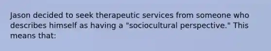 Jason decided to seek therapeutic services from someone who describes himself as having a "sociocultural perspective." This means that: